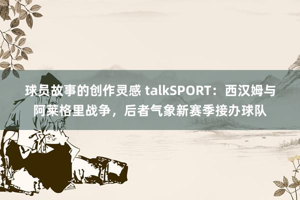 球员故事的创作灵感 talkSPORT：西汉姆与阿莱格里战争，后者气象新赛季接办球队