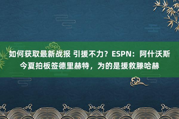 如何获取最新战报 引援不力？ESPN：阿什沃斯今夏拍板签德里赫特，为的是援救滕哈赫