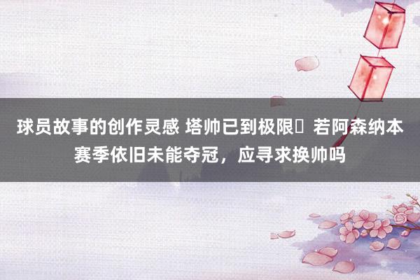 球员故事的创作灵感 塔帅已到极限❓若阿森纳本赛季依旧未能夺冠，应寻求换帅吗