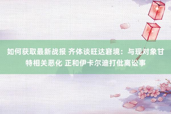 如何获取最新战报 齐体谈旺达窘境：与现对象甘特相关恶化 正和伊卡尔迪打仳离讼事