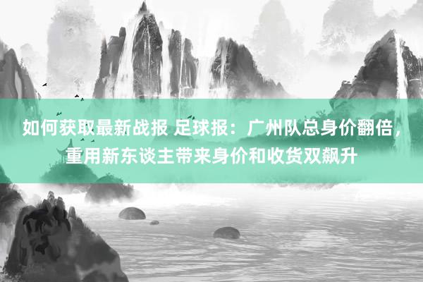 如何获取最新战报 足球报：广州队总身价翻倍，重用新东谈主带来身价和收货双飙升