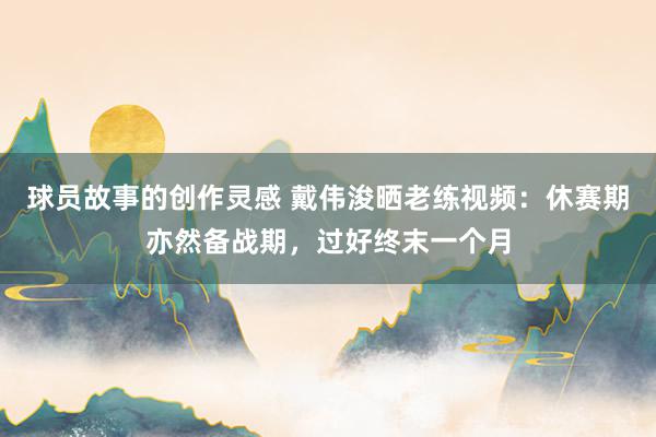 球员故事的创作灵感 戴伟浚晒老练视频：休赛期亦然备战期，过好终末一个月