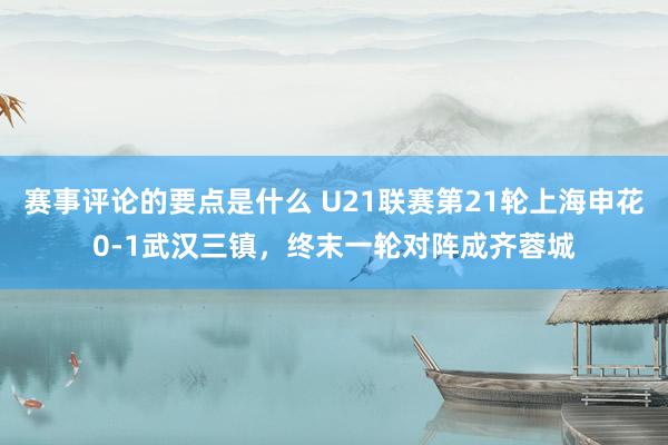 赛事评论的要点是什么 U21联赛第21轮上海申花0-1武汉三镇，终末一轮对阵成齐蓉城