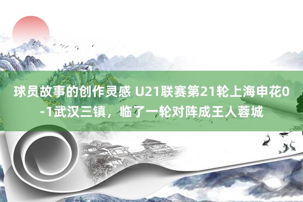 球员故事的创作灵感 U21联赛第21轮上海申花0-1武汉三镇，临了一轮对阵成王人蓉城