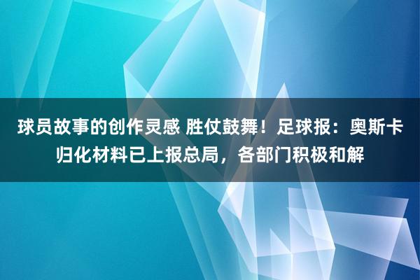 球员故事的创作灵感 胜仗鼓舞！足球报：奥斯卡归化材料已上报总局，各部门积极和解