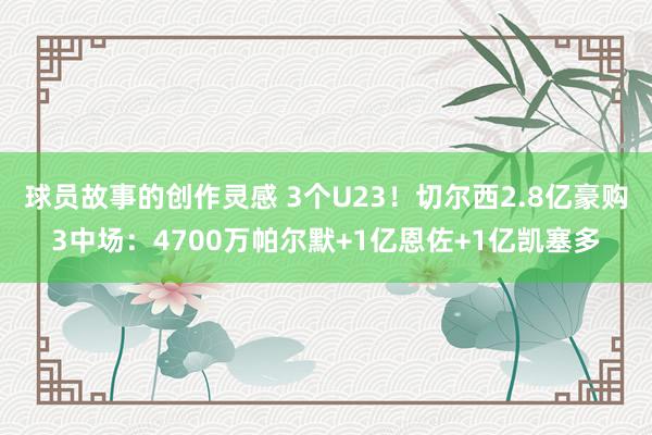 球员故事的创作灵感 3个U23！切尔西2.8亿豪购3中场：4700万帕尔默+1亿恩佐+1亿凯塞多