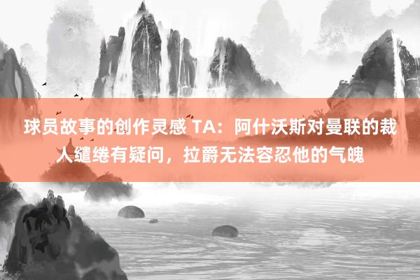 球员故事的创作灵感 TA：阿什沃斯对曼联的裁人缱绻有疑问，拉爵无法容忍他的气魄