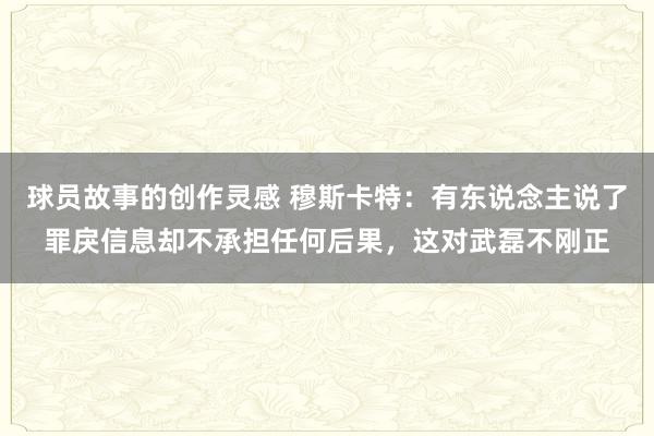 球员故事的创作灵感 穆斯卡特：有东说念主说了罪戾信息却不承担任何后果，这对武磊不刚正