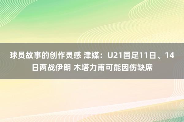 球员故事的创作灵感 津媒：U21国足11日、14日两战伊朗 木塔力甫可能因伤缺席