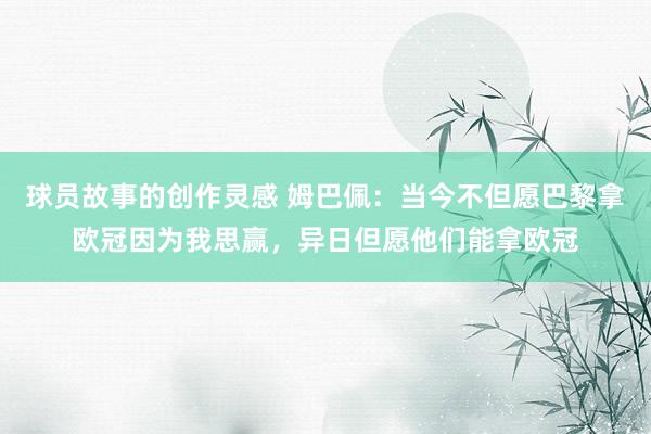 球员故事的创作灵感 姆巴佩：当今不但愿巴黎拿欧冠因为我思赢，异日但愿他们能拿欧冠