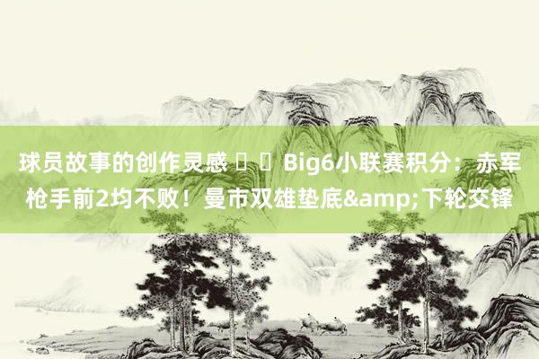 球员故事的创作灵感 ⚔️Big6小联赛积分：赤军枪手前2均不败！曼市双雄垫底&下轮交锋