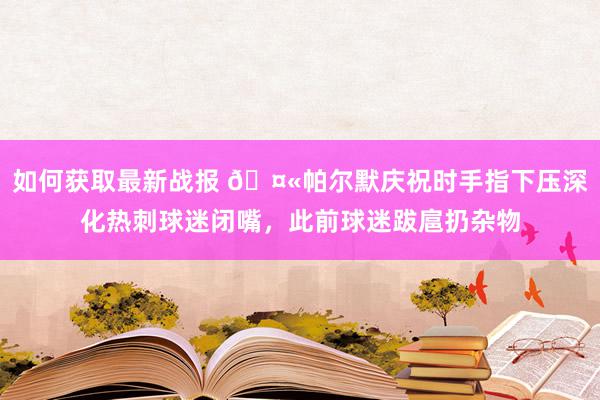 如何获取最新战报 🤫帕尔默庆祝时手指下压深化热刺球迷闭嘴，此前球迷跋扈扔杂物