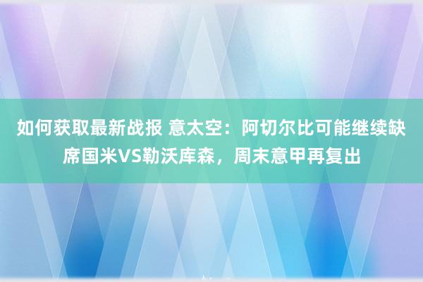 如何获取最新战报 意太空：阿切尔比可能继续缺席国米VS勒沃库森，周末意甲再复出