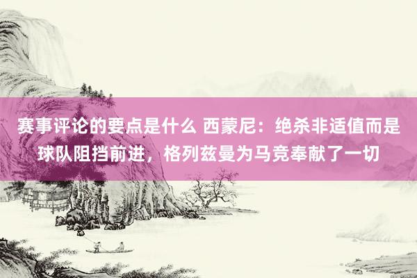 赛事评论的要点是什么 西蒙尼：绝杀非适值而是球队阻挡前进，格列兹曼为马竞奉献了一切