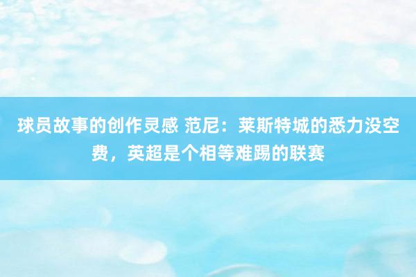 球员故事的创作灵感 范尼：莱斯特城的悉力没空费，英超是个相等难踢的联赛