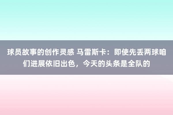 球员故事的创作灵感 马雷斯卡：即使先丢两球咱们进展依旧出色，今天的头条是全队的