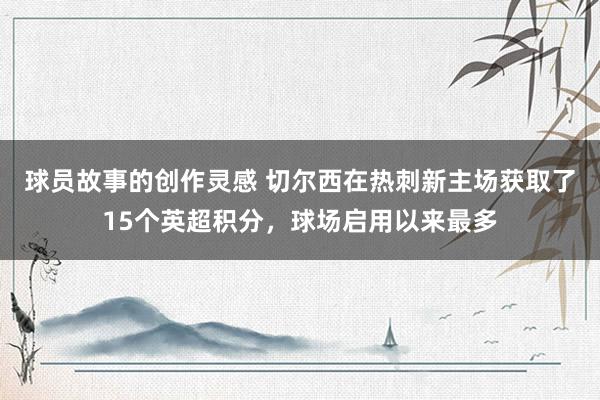 球员故事的创作灵感 切尔西在热刺新主场获取了15个英超积分，球场启用以来最多