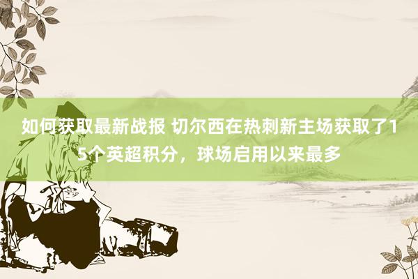 如何获取最新战报 切尔西在热刺新主场获取了15个英超积分，球场启用以来最多