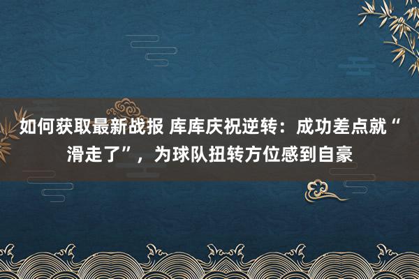 如何获取最新战报 库库庆祝逆转：成功差点就“滑走了”，为球队扭转方位感到自豪