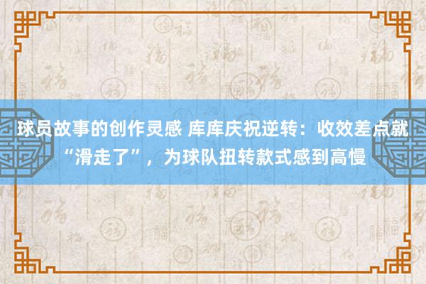 球员故事的创作灵感 库库庆祝逆转：收效差点就“滑走了”，为球队扭转款式感到高慢