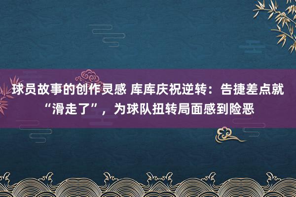 球员故事的创作灵感 库库庆祝逆转：告捷差点就“滑走了”，为球队扭转局面感到险恶