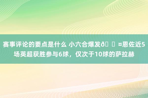 赛事评论的要点是什么 小六合爆发😤恩佐近5场英超获胜参与6球，仅次于10球的萨拉赫