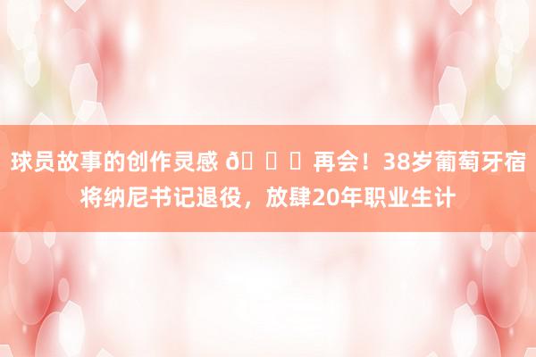 球员故事的创作灵感 👋再会！38岁葡萄牙宿将纳尼书记退役，放肆20年职业生计