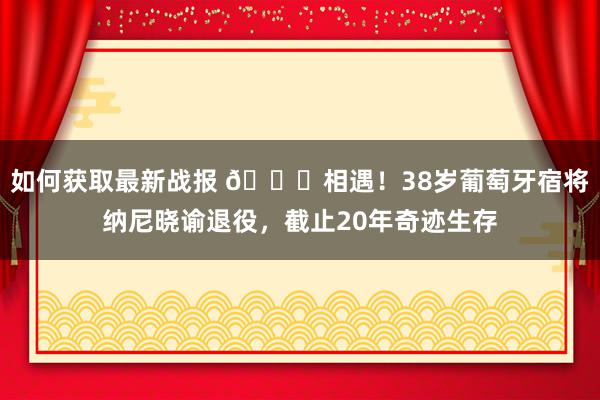 如何获取最新战报 👋相遇！38岁葡萄牙宿将纳尼晓谕退役，截止20年奇迹生存