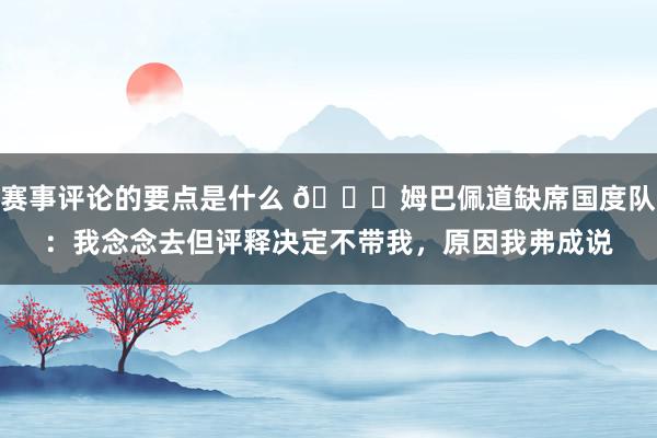 赛事评论的要点是什么 👀姆巴佩道缺席国度队：我念念去但评释决定不带我，原因我弗成说