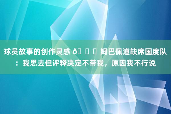 球员故事的创作灵感 👀姆巴佩道缺席国度队：我思去但评释决定不带我，原因我不行说