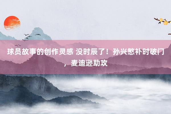 球员故事的创作灵感 没时辰了！孙兴慜补时破门，麦迪逊助攻