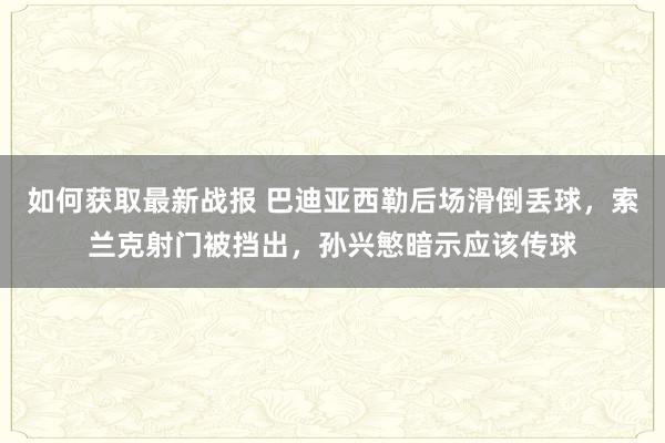 如何获取最新战报 巴迪亚西勒后场滑倒丢球，索兰克射门被挡出，孙兴慜暗示应该传球