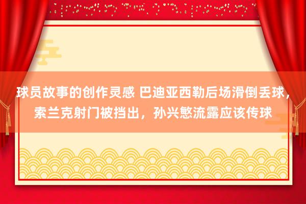 球员故事的创作灵感 巴迪亚西勒后场滑倒丢球，索兰克射门被挡出，孙兴慜流露应该传球