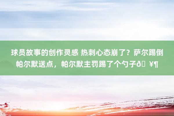 球员故事的创作灵感 热刺心态崩了？萨尔踢倒帕尔默送点，帕尔默主罚踢了个勺子🥶