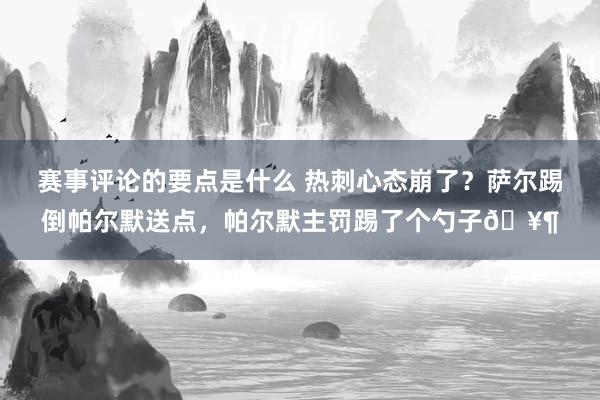 赛事评论的要点是什么 热刺心态崩了？萨尔踢倒帕尔默送点，帕尔默主罚踢了个勺子🥶