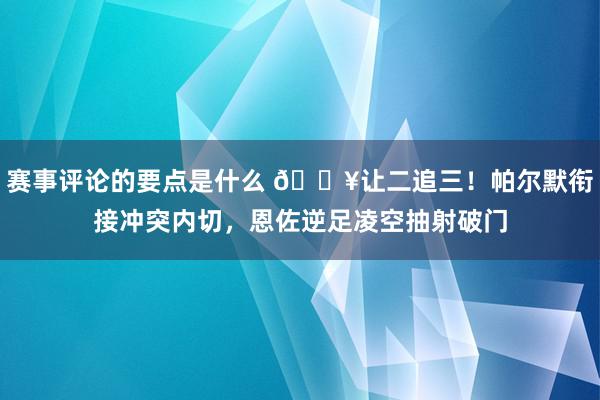 赛事评论的要点是什么 💥让二追三！帕尔默衔接冲突内切，恩佐逆足凌空抽射破门