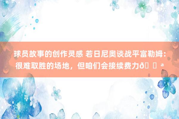 球员故事的创作灵感 若日尼奥谈战平富勒姆：很难取胜的场地，但咱们会接续费力💪