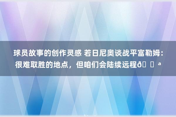 球员故事的创作灵感 若日尼奥谈战平富勒姆：很难取胜的地点，但咱们会陆续远程💪