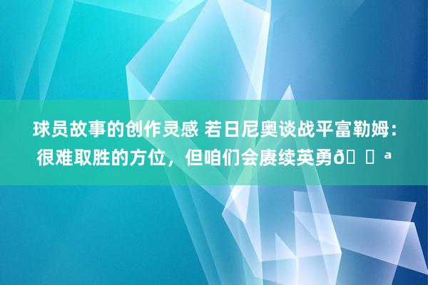 球员故事的创作灵感 若日尼奥谈战平富勒姆：很难取胜的方位，但咱们会赓续英勇💪