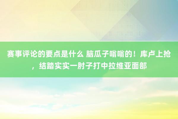 赛事评论的要点是什么 脑瓜子嗡嗡的！库卢上抢，结踏实实一肘子打中拉维亚面部