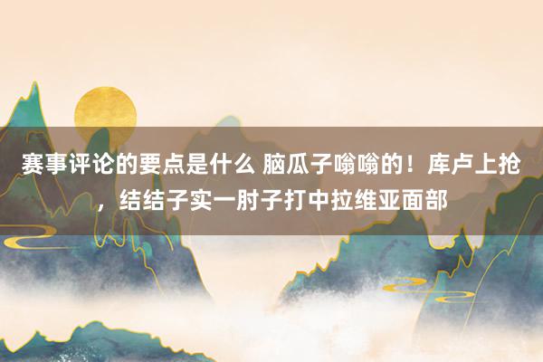 赛事评论的要点是什么 脑瓜子嗡嗡的！库卢上抢，结结子实一肘子打中拉维亚面部