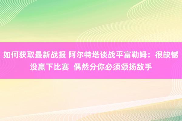 如何获取最新战报 阿尔特塔谈战平富勒姆：很缺憾没赢下比赛  偶然分你必须颂扬敌手