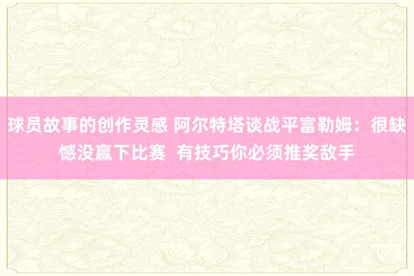 球员故事的创作灵感 阿尔特塔谈战平富勒姆：很缺憾没赢下比赛  有技巧你必须推奖敌手