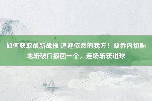 如何获取最新战报 追逐依然的我方！桑乔内切贴地斩破门扳回一个，连场斩获进球