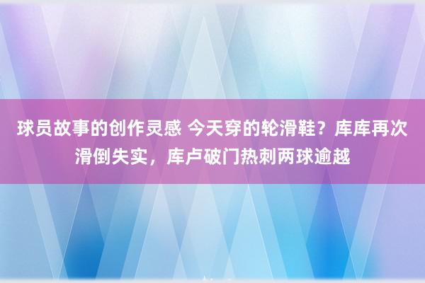 球员故事的创作灵感 今天穿的轮滑鞋？库库再次滑倒失实，库卢破门热刺两球逾越