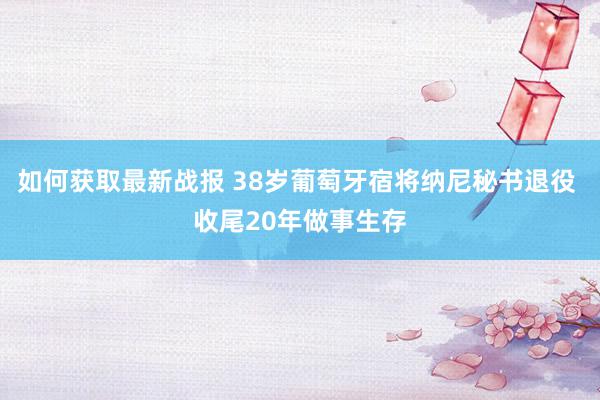 如何获取最新战报 38岁葡萄牙宿将纳尼秘书退役 收尾20年做事生存