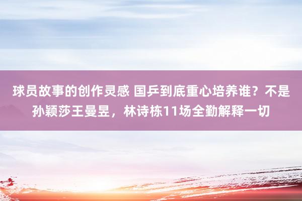 球员故事的创作灵感 国乒到底重心培养谁？不是孙颖莎王曼昱，林诗栋11场全勤解释一切