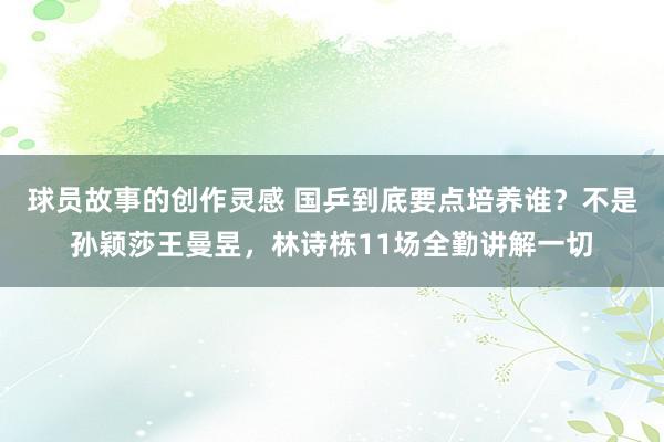 球员故事的创作灵感 国乒到底要点培养谁？不是孙颖莎王曼昱，林诗栋11场全勤讲解一切