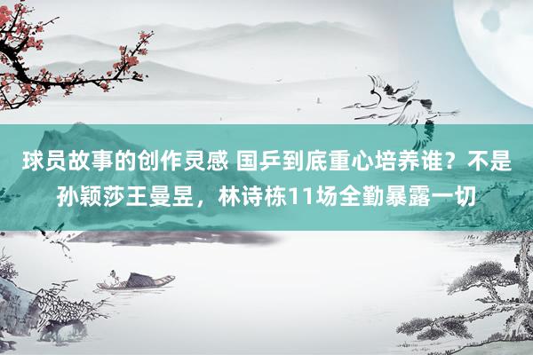 球员故事的创作灵感 国乒到底重心培养谁？不是孙颖莎王曼昱，林诗栋11场全勤暴露一切