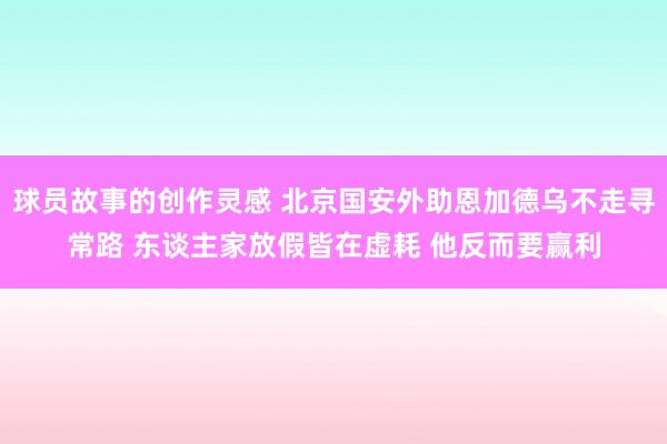 球员故事的创作灵感 北京国安外助恩加德乌不走寻常路 东谈主家放假皆在虚耗 他反而要赢利